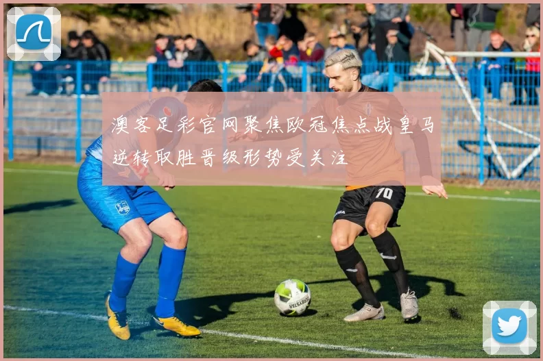 澳客足彩官网聚焦欧冠焦点战皇马逆转取胜晋级形势受关注