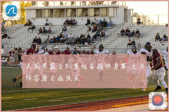 美国男篮全队集结备战热身赛 主力阵容磨合成焦点