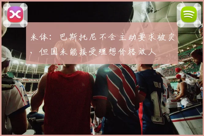 米体：巴斯托尼不会主动要求被卖，但国米能接受理想价格放人