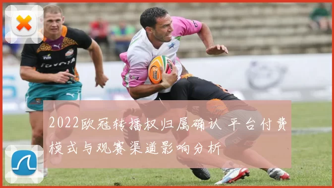 2022欧冠转播权归属确认 平台付费模式与观赛渠道影响分析