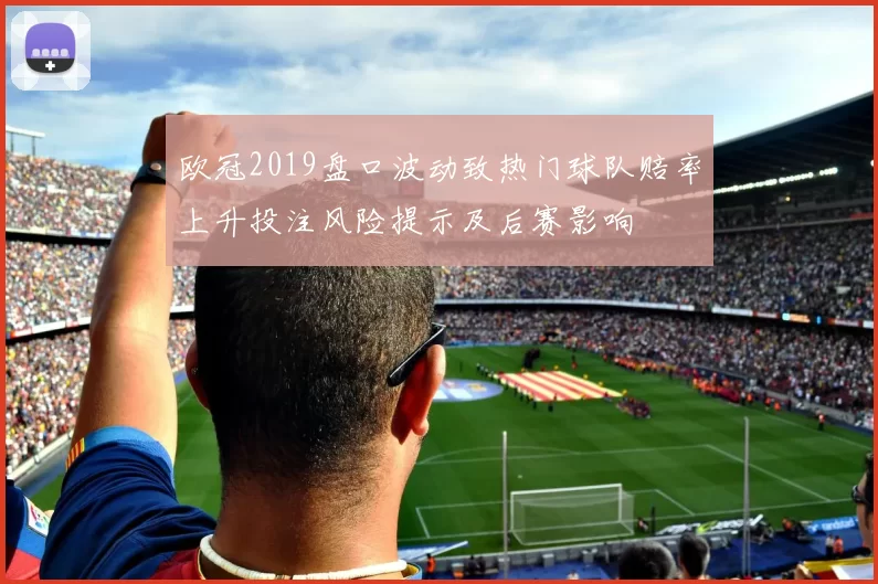 欧冠2019盘口波动致热门球队赔率上升投注风险提示及后赛影响