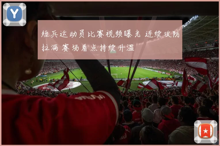 短兵运动员比赛视频曝光 连续攻防拉满 赛场看点持续升温