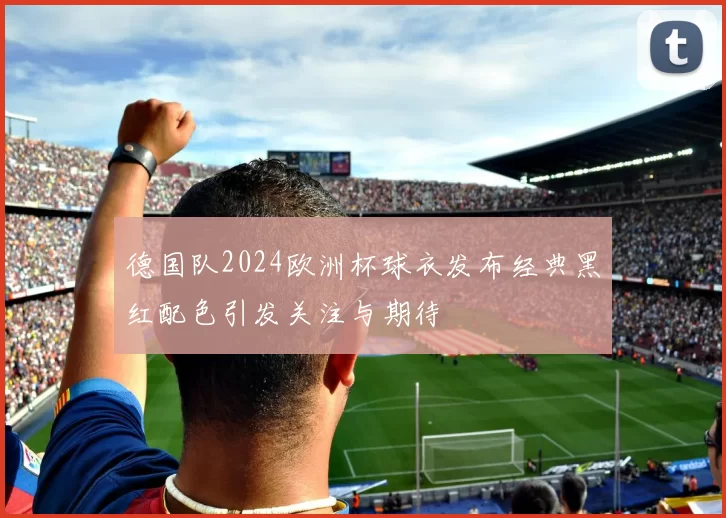 德国队2024欧洲杯球衣发布经典黑红配色引发关注与期待