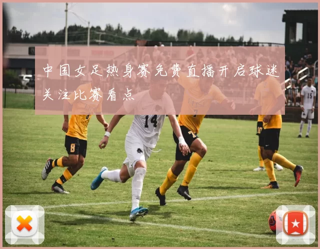 中国女足热身赛免费直播开启球迷关注比赛看点