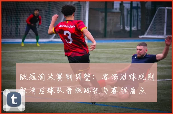 欧冠淘汰赛制调整：客场进球规则取消后球队晋级路径与赛程看点