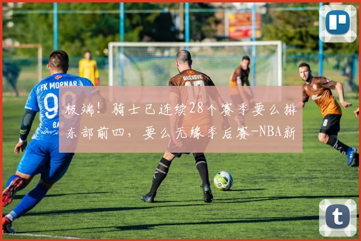 极端！骑士已连续28个赛季要么排东部前四，要么无缘季后赛-NBA新闻