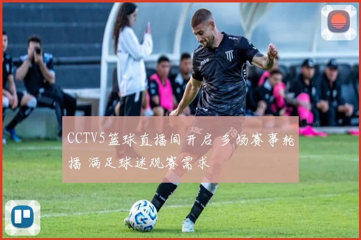 CCTV5篮球直播间开启 多场赛事轮播 满足球迷观赛需求