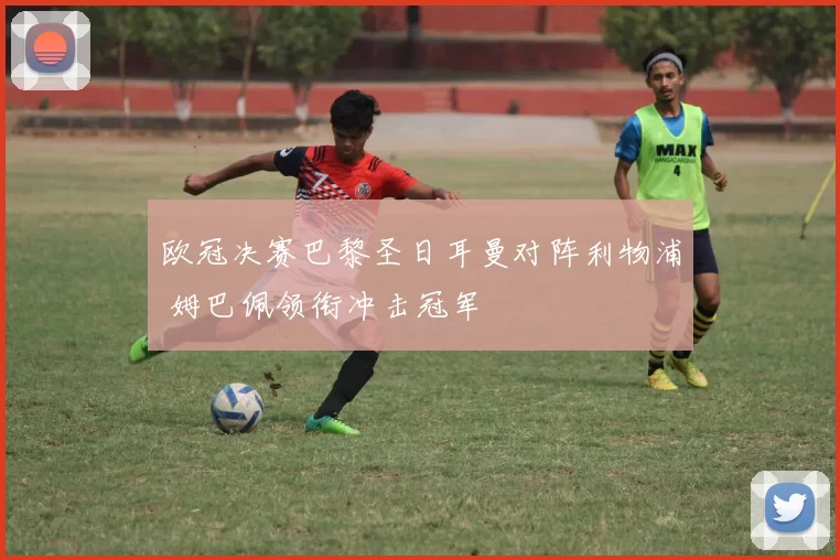 欧冠决赛巴黎圣日耳曼对阵利物浦 姆巴佩领衔冲击冠军