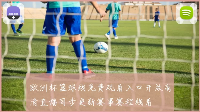 欧洲杯篮球线免费观看入口开放高清直播同步更新赛事赛程线看