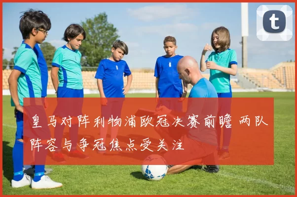 皇马对阵利物浦欧冠决赛前瞻 两队阵容与争冠焦点受关注