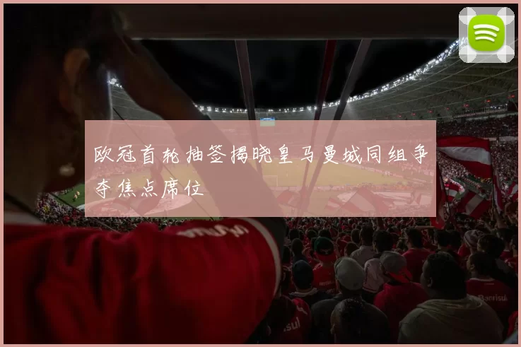 欧冠首轮抽签揭晓皇马曼城同组争夺焦点席位