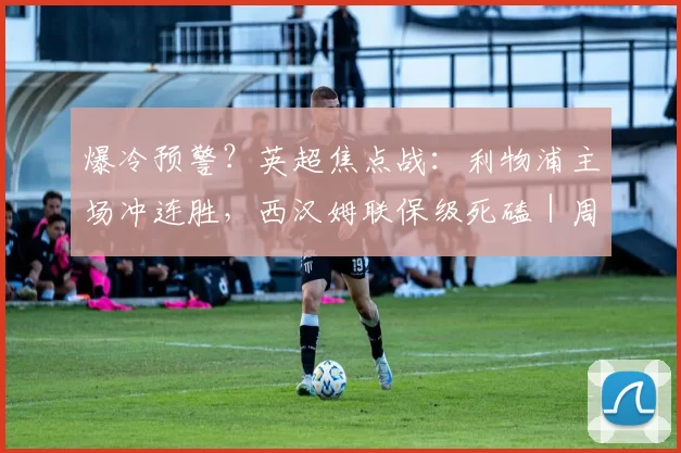 爆冷预警？英超焦点战：利物浦主场冲连胜，西汉姆联保级死磕｜周六016全维度解析_进攻_防守_本赛季